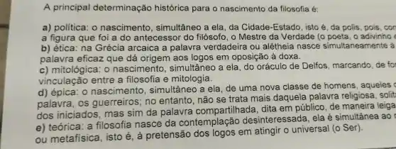 A principal determinação histórica para o nascimento da filosofia é
a)política : 0 nascimento , simultânec a ela , da Cidade -Estado , isto é , da polis , pois ,con
a figura que foi a do antecessor do filósofo , o Mestre da Verdade : (0 poeta , o adivinho
b)ética na Grécia arcaica a palavra verdadeira ou alétheia nasce simultaneamente
palavra eficaz que dá origem aos logos em oposição à doxa.
c) mitológica : 0 nascimento simultâneo a ela do oráculo de Delfos , marcando de for
vinculação entre a filosofia e mitologia.
d)épica . 0 nascimento simultâneo a ela de uma nova classe de homens , aqueles c
palavra , os guerreiros : no entanto , não se trata mais daquela palavra religiosa solit
dos iniciados . mas sim da palavra compartilhada .dita em público de maneira leiga
e)teórica . a filosofia nasce da contemplação desinteressada . ela é simultânea ao
ou metafísica isto é , à pretensão dos logos em atingir o universal (o Ser).