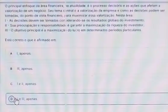 principal enfoque da area financeira, 1a atunlidade 60 processo decisório e as acóes que afetam a
valorização de um negóclo Seu tema contral o a valorização da empresa e como as decisóes podem ser
tomadas, do ponto de vista financeiro, jara maximizar essa valorização. Nesta area
1- As decisoes devem ser tomadas con siderando -se os resultados globais do investimento
II- Sua preocupação e responsabilidadu é garantir a maximização da riqueza do investidor
III - O objetivo principal é a maximizaçãi do lucro em determinados periodos particulares
Está correto o que é afirmado em
A 1, apenas
B III, apenas
C Ie II, apenas
D more One III, apenas