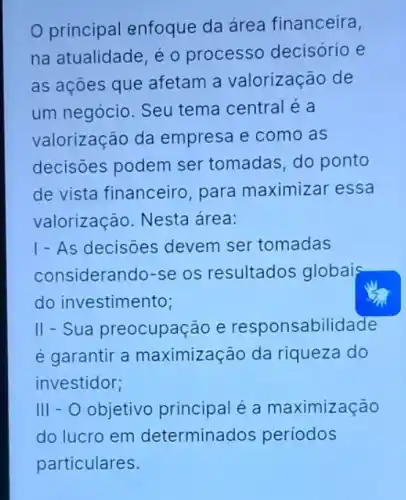 principal enfoque da área financeira,
na atualidade, é 0 processo decisório e
as açōes que afetam a valorização de
um negócio. Seu tema central é a
valorização da empresa e como as
decisões podem ser tomadas, do ponto
de vista financeiro para maximizar essa
valorização. Nesta área:
1- As decisões devem ser tomadas
considerando-se os resultados globais
do investimento;
II - Sua preocupação e responsabilidade
é garantir a maximização da riqueza do
investidor;
III - O objetivo principal é a maximização
do lucro em determinados periodos