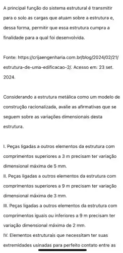 A principal função do sistema estrutural é transmitir
para o solo as cargas que atuam sobre a estrutura e,
dessa forma, permitir que essa estrutura cumpra a
finalidade para a qual foi desenvolvida.
Fonte: https:/crijaengenharia.com.br/blog /2024/02/21/
estrutura-de-uma -edificacao-2]. Acesso em:23 set.
2024.
Considerando a estrutura metálica como um modelo de
construção racionalizada , avalie as afirmativas que se
seguem sobre as variações dimensionais desta
estrutura.
I. Peças ligadas a outros elementos da estrutura com
comprimentos superiores a 3 m precisam ter variação
dimensional máxima de 5 mm.
II. Peças ligadas a outros elementos da estrutura com
comprimentos superiores a 9 m precisam ter variação
dimensional máxima de 3 mm.
III. Peças ligadas a outros elementos da estrutura com
comprimentos iguais ou inferiores a 9 m precisam ter
vari@ção dimensional máxima de 2 mm.
IV. Elementos estruturais que necessitam ter suas
extremidades usinadas para perfeito contato entre as