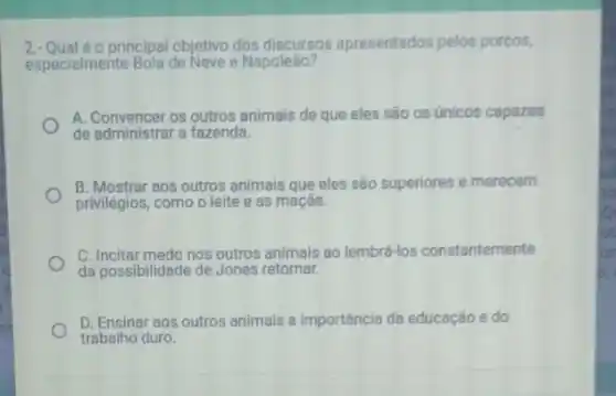 principal objetivo dos discursos apresentados pelos porcos,
especialmente Bola de Neve e Napoleão?
A. Convencer os outros animais de que eles são os únicos capazes
de administrar a fazenda.
B. Mostrar aos outros animais que eles são superiores e merecem
privilégios, como o leite e as maçãs.
C. Incitar medo nos outros animais ao lembrá-los constantemente
da possibilidade de Jones retornar.
D. Ensinar aos outros animais a importância da educação e do
trabalho duro.