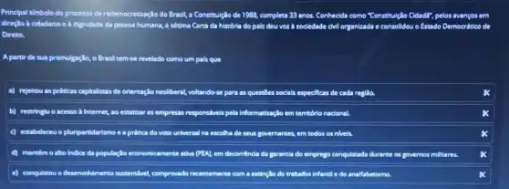 Principal simbolo do processo de redemocratização do Brasil,a Constitulção de 1988,complete 33 anos. Conhecida como "Constitulção ( CidadB", pelos avanços em
direção à cidadania e a dignidade da pessoa humana, a sétima Carta da história do pais deu voz à sociedade	consolidou o Estado Democrético de
Direito.
A partir de sua promulgação, o Brasil tem-se revelado como um pals que
a) rejeltou as práticas capitalistas de orientação neoliberal,voltando-se para as questōes socials especificas de cada região.
b) restringiu o acesso a Internet, ao estatizar as empresas responsivels pela informatização em território nacional.
C estabeleceu o pluripartidarismo ea prática do voto universal na escolha ha de seus governantes, em todos os nivels.
D mantémo	economicamente ativa (PEA), Lem decorrénda da garantia do emprego conquistada durante os governos millitares.
E conquistou o desenvohimento sustentável, comprovado recentemente com a extinção do trabalho infantil e do analfabetismo.