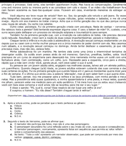 principes e princesas. Está certo, elas também apanhavam muito. Mas havia as compensações. Geralmente
uma avó morava junto ou morava perto e as consolava com colo e doces. E as mães não trabaliavam fora
nem faziam academia ou tsao-tse-qualquer coisa . Ficavam em casa, inventando maneiras de estragar os
filhos.
Você alguma vez teve roupa de veludo? Nem eu. Sou da geração pós-veludo e pré-jeans . As vezes
olho fotografias daquelas crianças antigas com roupas ridiculas , golas rendadas e babados , e me dá uma
inveja... Aquilo sim era maneira de tratar criança. Acho que a minha geração deu no que deu porque nunca
usou roupa de veludo . Ou cacho nos cabelos.
Outra coisa: psicologia. Fui da primeira geração criada com psicologia. Nada de castigo - conversa.
Ele rabiscou toda a parede? Está tentando expressar alguma coisa. E usou o batom da mãe Ih, cuidado, uma
surra agora pode deflagrar um processo de introjeção edipiana e traumatizá-lo para sempre.
Também fui da primeira geração que, com a invenção da calculadora de bolso, não precisou decorar
(a/a) tabuada. Resultado: cresci sem a noção de duas coisas importantissimas : pecado e matemática.
Cheguei tarde à infância e muito cedo à adolescência. A revolução sexual começou exatamente um dia
depois que eu casei com a minha mulher porque era a única maneira de poder dormir com ela. Nos casamos
num sábado, e a revolução sexual começou no domingo. Ainda tentei desfazer o casamento, já que não
precisava mais, mas não deu, estava feito.
Minha adolescência foi um martirio. Me lembro dela como uma única e interminável tentativa de
desengatar sutiãs. Os sutiãs eram presos atrás de maneiras. Ganchos, presilhas , botōes, solda. Vocé
precisava de um curso de engenharia para desengatá-los Uma namorada minha usava um sutiã com uma
fechadura atrás. Com como um cofre, juro . Dezessete para a esquerda, cinco para a direita,
rápido que a mãe vem vindo! Você, garoto atual, nem deve saber o que é sutiã.
Eu pensava ser um jovem adulto sério, engajado nas melhores causas, talvez até um ativista politico,
um guerrilheiro. Quando cheguel (a/a) idade, os jovens adultos estavam cuidando das suas carreiras e das
suas carteiras de ações Fui da primeira geração que quando falava em ir para as montanhas queria dizer para
fim de semana. E a última que ainda usou a palawra "alienação', mas já sem saber bem o que queria dizer.
Tudo bem, pensei. Vou me preparar para a velhice e os seus privilégios, com minha pensão e meus
netos. Mas a previdência está quase quebrando, e minha é uma piada, e meus netos, quandc
me olham, parecem estar me medindo para um asilo geriátrico. E há meia hora que eu estou aqui chateandc
você com toda essa conversa e você ainda não se lavantou para me dar o seu lugar."
E disse o garoto , "Pô, qual é, coroa ? Esse negócio de dar lugar pra velho já era".
E suspirou o homem : "Eu não disse? Também cheguei tarde à velhice".
Disponivel em: http://www com.br/toda-a-vida-cronica de-verissimo-sobre-infancia e-velhice
Acesso em: 07/1112018
1. Após a leitura acima pode-se perceber que o texto pertence ao gênero:
a. Fábula
b. Noticia
C. Conto
d. Crônica
e. N.D.A.
2.Segundo o texto de Verissimo, pode-se afirmar que:
a.O narrador não participa dos fatos, mas não é uma das personagens;
b. Opersonagem secundário faz uma reflexão sobre o seu modo de viver, suas causas e consequências;
C. O narrador-personagem , ironicamente, apresenta fatos em sequências que permite ao leitor refletir
sobre o comportamento das pessoes;
d. No texto: "Toda a vida" apresenta um narrador observador, que pode ser comprovado por meio dos
verbos: preparar, usava, dormir começou;
e. N.D.A.