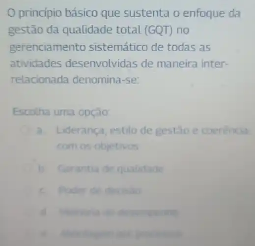 principio básico que sustenta o enfoque da
gestão da qualidade total (GQT)no
gerenciamento sistemático de todas as
atividades desenvolvidas de maneira inter-
relaciona da denomina-se:
Escolha uma opção:
a. L iderança estilo de gestao e coerencia
com os objetivos
b Garantia de qualidade
de decisao
d Methona do desempenho
e. Abordagem por processon