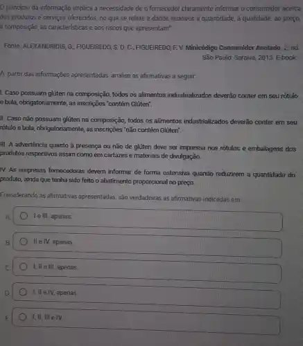 principio da informação implica a necessidade de o fornecedor claramente informar o consumidor acerca
dos produtos e serviços oferecidos, no que se refere a dados relativos a quantidade, a qualidade, ao preço.
a composição, às caracteristicas e aos riscos que apresentam".
Fonte: ALEXANDRIDIS , G.; FIGUEIREDO, S.D C.; FIGUEIREDO, F. V.Minicódigo Consumidor Anotado 2. ed
São Paulo: Saraiva 2018. E-book.
A partir das informações apresentadas, analise as afirmativas a seguir.
I. Caso possuam glúten na composição todos os alimentos industrializados deverão conter em seu rótulo
e bula , obrigatoriamente, as inscrições "contém Glúten".
II. Caso não possuam glúten na composição,todos os alimentos industrializados deverão conter em seu
rotulo e bula obrigatoriamente, as inscrições 'não contém Glúten".
III. A advertência quanto à presença ou não de glúten deve ser impressa nos rótulos e embalagens dos
produtos respectivos assim como em cartazes e materiais de divulgação.
IV. As empresas fomecedoras devem informar de forma ostensiva quando reduzirem a quantidade do
produto, ainda que tenha sido feito o abatimento proporcional no preço.
Considerando as afirmativas apresentadas, são verdadeiras as afirmativas indicadas em
A.
I e III, apenas.
B.
II e IV, apenas.
I, ll e III apenas.
I, ll e IV.apenas.
I, II. III e IV.