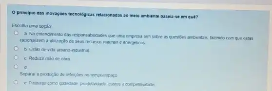 principio das inovações tecnológicas relacionadas ao meio ambiente baseia-se em quê?
Escolha uma opção
a. No entendimento das responsabilidades que uma empresa tem sobre as questōes ambientais, fazendo com que estas
racionalizem a utilização de seus recursos naturais e energéticos
b. Estilo de vida urbano-industrial
C. Reduzir mão de obra
d
Separar a produção de refeiçes no tempo/espaço
e. Palavras como qualidade produtividade, custos e competitividade