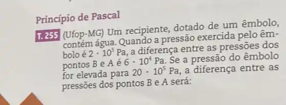 Princípio de Pascal
T. 255 (Ufop-MG)Um recipiente, dotado de um êmbolo,
contém água. Quando a pressão exercida pelo êm-
boloé 2cdot 10^5Pa
a diferença entre as pressōes dos
pontos B e A é
6cdot 10^4Pa
Se a pressão do êmbolo
for elevada para
20cdot 10^5Pa a diferença entre as
pressões dos pontos B e A será: