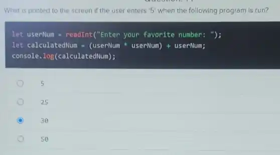 What is printed to the screen if the user enters '5' when the following program is run?
let userNum = readInt("Enter your favorite number : ");
let calculatedNum =(userNum userNum) +userNum;
console. log(calculate dNum);
5
25
C
30
50