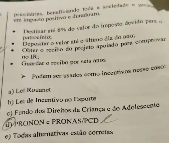 prioritárias beneficiand lo toda a sociedade e gerand
um impacto positivo e duradouro.
Destinar até 6%  do valor do imposto devido para o
patrocínio:
Depositar o valor até o último dia do ano;
Obter o recibo do projeto apoiado para comprovar
no IR:
Guardar o recibo por seis anos.
A
Podem ser usados como incentivos nesse caso:
a) Lei Rouanet
b) Lei de Incentivo ao Esporte
c) Fundo dos Direitos da Crianca e do Adolescente
(d)PR ONON e PRONAS /PCD
e) Todas alternativas estão corretas