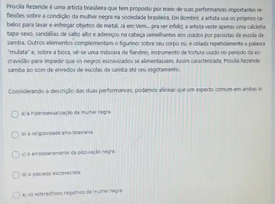 Priscila Rezende é uma artista brasileira que tem proposto por meio de suas performances importantes re-
flexoes sobre a condição da mulher negra na sociedade brasileira. Em Bombin!a artista usa os próprios ca-
belos para lavar e esfregar objetos de metal Já em Vem... pra ser infeliz, a artista veste apenas uma calcinha
tapa-sexo, sandalias de salto alto e adereços na cabeça semelhantes aos usados por passistas de escola de
samba. Outros elementos complementam o figurino: sobre seu corpo nu, é colada repetidamente a palavra
"mulata" e, sobre a boca, vê-se uma máscara de flandres, instrumento de tortura usado no periodo da es-
cravidão para impedir que os negros escravizados se alimentassem. Assim caracterizada Priscila Rezende
samba ao som de enredos de escolas de samba até seu esgotamento.
Considerando a descrição das duas performances, podemos afirmar que um aspecto comum em ambas é:
a) a hiperssexualização da mulher negra.
b) a religiosidade afro brasileira.
c) o empoderamento da população negra.
d) o passado escravocrata.
e) os estereótipos negativos yos da mulher negra.