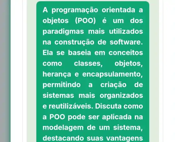 A pro gramação orienta là a
objetos (POO) é um dos
paradigmas mais utilizados
na construção de software.
Ela se baseia em conceitos
como classe s. objetos,
herança e enca psulamento,
permitindo a criação de
sistemas mais organizados
e aveis . Discuta como
a POO pode ser aplicada na
modela em de um sistema,
destacand o suas vantagens