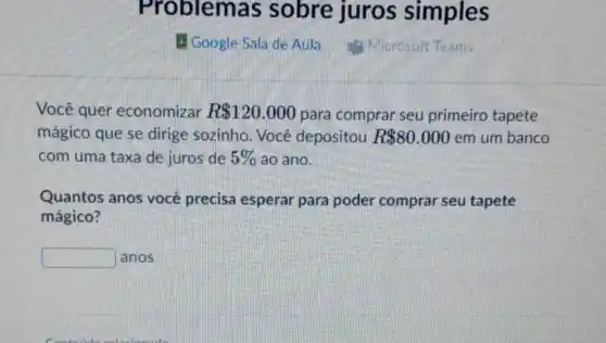 Prob lemas sobre juros simples
H Google Sala de Aula Microsoft Teams
Você quer economizar R 120.000 para comprar seu primeiro tapete
mágico que se dirige sozinho. Você depositou R 80.000 em um banco
com uma taxa de juros de 5%  áo ano.
Quantos anos você precisa esperar para poder comprar seu tapete
mágico?
square  anos