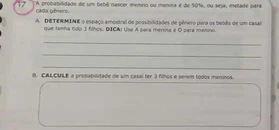 A probabilidade de um bebê nascer menino ou menina é de 50%  ou seja, metade para
cada gênero.
A. DETERMINE o espaç amostral de possibilidades de gênero para os bebês de um casal
que tenha tido 3 filhos. DICA: Use A para menina e 0 para menino.
__
B. CALCULE a probabilidade de um casal ter 3 filhos e serem todos meninos.
square