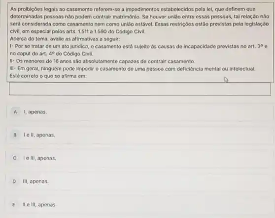 As probicôes logals oo casamento referem-se a impedimentos estabelecidos pela lel, que dofinom que
determinadas pessoas nào podem contrair matrimônio. So houver unljo entre essas possoas tal relação não
sord considorada como casamento nem como união ostável Essas restriçoes ostáo provistas pela logislação
civil, em especial pelos arts. 1.511 a 1.590 do Código Civil.
Acerca do tema, avalie as afirmativas a soguir:
1- Por so tratar do um ato juridico o casamento está sujelto as causas de incapacidade provistos no art. 3^circ c
no caput do art. 4^circ  do Código Civil.
II- Os menores do 16 anos são absolutamente capazes do contrair casamento.
III-Em geral, ninguém podo Impodir o casamento do uma possoa com deficiência mental ou inteloctual.
Está corroto o que se afirma em:
A I, apenas.
B Ie II, apenas.
lc III apenas.
D III apenas.
E II e III, apenas