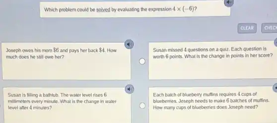 Which problem could be solved by evaluating the expression 4times (-6)
Joseph owes his mom 6 and pays her back 4. How
much does he still owe her?
Susan missed 4 questions on a quiz. Each question is
worth 6 points. What is the change in points in her score?
Susan is filling a bathtub. The water level rises 6
millimeters every minute. What is the change in water
level after 4 minutes?
Each batch of blueberry muffins requires 4 cups of
blueberries. Joseph needs to make 6 batches of muffins.
How many cups of blueberries does Joseph need?