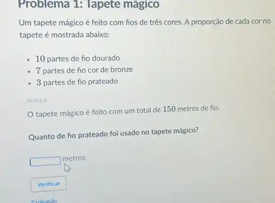 Problema 1 : Tapete mágico
Um tapete mágico é feito com hos de três cores. A proporção de cada cor no
tapete é mostrada abaixo:
10 partes de fio dourado
7 partes de fio cor de bronze
3 partes de ho prateado
PARTEA
tapete mágico é feito com um total de 150 metros de ho.
Quanto de fio prateado foi usado no tapete mágico?
square 
metros