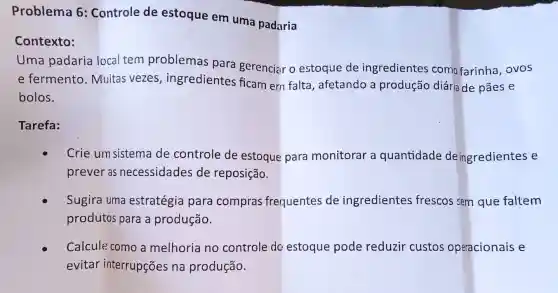 Problema 6 : Controle de estoque em uma padaria
Contexto:
Uma padaria local tem problemas para gerenciar o estoque de ingredientes como farinha ovos
e fermento . Muitas vezes , ingredientes ficam ern falta , afetando a produção diária de pāes e
bolos.
Tarefa:
Crie um sistema de controle de estoque para monitorar a quantidade deingredientes e
prever as necessidades de reposição.
Sugira uma estratégia para compras frequentes de ingredientes frescos sem que faltem
produtos para a produção.
Calcule como a melhoria no controle do estoque pode reduzir custos operacionais e
evitar interrupçōes na produção.