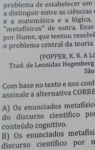 problema de estabelecer um
a distinguir entre as ciências
e a matemática e a lógica,
"metafísicos" de outra. Esse
por Hume, que tentou resolve
problema central da teoria
(POPPER, K. R. A L
Trad. de Leonidas Hegenberg
São
Com base no texto e nos conk
assinale a alternativa CORR E
A) Os enunciad os metafísic
do discurso científico po
conteúdo cognitivo.
B) Os enunciados metafísi