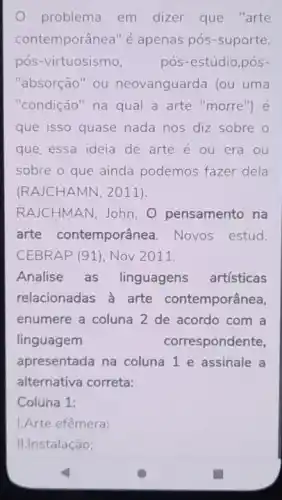 problema em dizer que "arte
contemporânea" é apenas pós-suporte,
pós-virtuosismo, pós-estúdio,pós-
"absorção" ou neovanguarda (ou uma
"condição" na qual a arte "morre") é
que isso quase nada nos diz sobre o
que essa ideia de arte é ou era ou
sobre o que ainda podemos fazer dela
(RAJCHAMN, 2011)
RAJCHMAN, John. O pensamento na
arte contemporânea Novos estud.
CEBRAP (91), Nov 2011.
Analise as linguagens artisticas
relacionadas a arte contemporânea,
enumere a coluna 2 de acordo com a
linguagem	correspondente
apresentada na coluna 1 e assinale a
alternativa correta:
Coluna 1:
1.Arte efêmera;
II.Instalação;