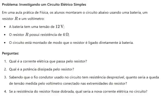 Problema: Investigando um Circuito Elétrico Simples
Em uma aula prática de Física, os alunos montaram o circuito abaixo usando uma bateria, um
resistor R e um voltímetro:
A bateria tem uma tensão de 12 V;
resistor R possui resistência de 4Omega 
- Ocircuito está montado de modo que o resistor é ligado diretamente à bateria.
Perguntas:
1. Qual é a corrente elétrica que passa pelo resistor?
2. Qualé a potência dissipada pelo resistor?
3. Sabendo que o fio condutor usado no circuito tem resistência desprezivel, quanto seria a queda
de tensão medida pelo voltimetro conectado nas extremidades do resistor?
4. Se a resistência do resistor fosse dobrada , qual seria a nova corrente elétrica no circuito?