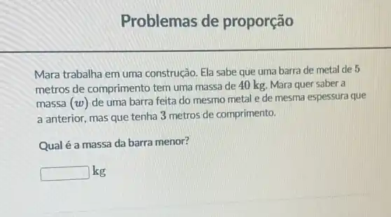 Problemas de proporção
Mara trabalha em uma construção. Ela sabe que uma barra de metal de 5
metros de comprimento tem uma massa de 40 kg Mara quer saber a
massa (w) de uma barra feita do mesmo metal e de mesma espessura que
a anterior, mas que tenha 3 metros de comprimento.
Qual é a massa da barra menor?
square  kg