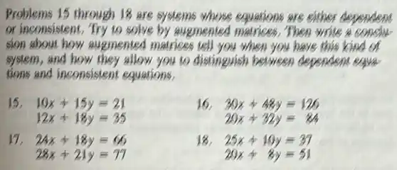 Problems 15 through 18 are systems whose equations are either dependent
or inconsistent. Try to solve Then write a conclu
sion about how augmented matrices tell you when you have this kind of
system, and how they allow you to distinguish between dependent equal
tions and inconsistent equations,
15 10x+15y=21
12x+18y=35
16 30x+48y=129
29x+32y=24
24x+18y=66
28x+21y=77
18 25x+10y=37
29x+8y=51