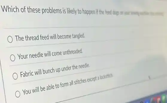 Which of these problems is likely to happen if the feed dogs on
The thread feed will become tangled.
Your needle will come unthreaded.
Fabric will bunch up under the needle.
You will be able to form all stitches except a lockstich