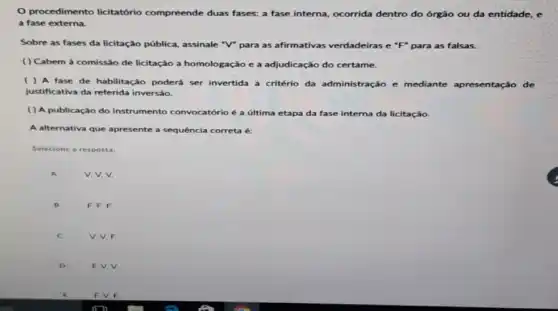 procedimento licitatório compreende duas fases: a fase interna, ocorrida dentro do órgão ou da entidade, e
a fase externa.
Sobre as fases da licitação pública, assinale "V"para as afirmativas verdadeiras e "F" para as falsas.
( ) Cabem à comissão de licitação a homologação e a adjudicação do certame.
A fase de habilitação poderá ser invertida a critério da administração e mediante apresentação de
justificativa da referida inversáo.
( ) A publicação do instrumento convocatório é a última etapa da fase interna da licitação.
A alternativa que apresente a sequência correta é:
Selecione a resposta:
A
v. V. V.
B
F, F, F.
c
V. V, F.
D
F. V, V.
F. V.F