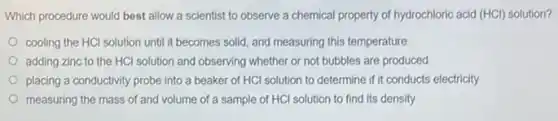 Which procedure would best allow a scientist to observe a chemical property of hydrochloric acid (HCl)solution?
cooling the HCl solution until it becomes solid and measuring this temperature
adding zinc to the HCl solution and observing whether or not bubbles are produced
placing a conductivity probe into a beaker of HCl solution to determine if it conducts electricity
measuring the mass of and volume of a sample of HCI solution to find its density