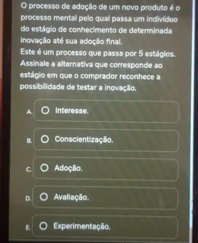 processo de adoção de um novo produto éo
processo mental pelo qual passa um individuo
do estágio de conhecimento de determinada
inovação até sua adoção final.
Este é um processo que passa por 5 estágios.
Assinale a alternativa que corresponde ao
estágio em que o comprador reconhece a
possibilidade de testar a inovação.
A.
) Interesse.
B.
Conscientização.
Adoção.
Avaliação.
Experimentação.