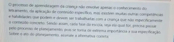 processo de aprendizagem da criança não envolve apenas o conhecimento do
letramento, da aplicação de conteúdo especifico, mas existem muitas outras competências
e habilidades que podem e devem ser trabalhadas com a criança que não especificamente
conteúdo concreto. Sendo assim, cada fase da escola, seja ela qual for, precisa passar
pelo processo de planejamento pois se torna de extrema importância a sua especificação.
Sobre o ato do planejamento, assinale a alternativa correta: