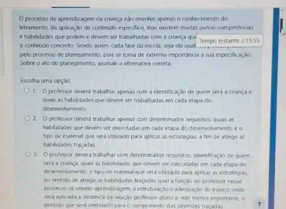 processo de aprendizagem da criança não envolve apenas o conhecimento do
letramento, da aplicação de conteúdo especifico, mas existem muitas outras competéncias
e habilidades que podem e devem ser trabalhadas com a criança quí
Tempo restante 2:15:55
conteúdo concreto. Sendo assim, cada fase da escola, seja ela qual
pelo processo de planejamento pois se torna de extrema importância a sua especificação.
Sobre o ato do planejamento, assinale a alternativa correta:
Escolha uma opção:
1. 0 professor deverá trabalhar apenas com a identificação de quem será a criança e
quais as habilidades que devem ser trabalhadas em cada etapa do
desenvolvimento.
2. Oprofessor deverá trabalhar apenas com determinados requisitos: quais as
habilidades que devem ser exercitadas em cada etapa do desenvolvimento e o
tipo de material que será utilizado para aplicar as estratégias, a fim de atingir as
habilidades traçadas
3. professor deverá trabalhar com determinados requisitos identificação de quem
será a criança, quais as habilidades que devem ser exercitadas em cada etapa do
desenvolvimento, o tipo de material que será utilizado para aplicar as estratégias.
no sentido de atingir as habilidades traçadas, qual a função do professor nesse
processo de ensino-aprendizagem a estruturação e adequação do espaço onde
será aplicada a dinâmica da relação professor-aluno e. nào menos importante , o
periodo que será destinado para o cumprimento das diretrizes traçadas.
?