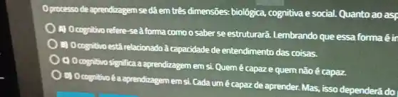 processo de aprendizagem se dá em três dimensões:biolôgica cognitiva social.Quanto ao asp
) A.Ocognitivo refere -seà forma como o saber se estruturará . Lembrando que essa forma éir
) B Ocognitivo está relacionado a capacidade de entendimento das coisas.
Ocognitivo significa a aprendizagem em si.Quem ecapaze quem não ê capaz.
D O cognitivo é a aprendizagem em si.Cada um e capaz de aprender.Mas , isso dependerá do