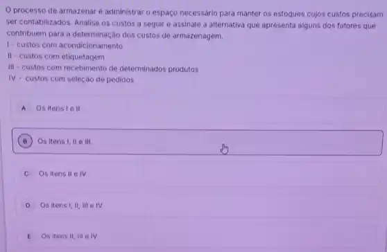 processo de armazenar é administrar o espaço necessário para manter os estoques cujos custos precisam
ser contabilizados. Analise os custos a seguir e assinale a alternativa que apresenta alguns dos fatores que
contribuem para a determinação dos custos de armazenagem.
1- custos com acondicionamento
II-custos com etiquetagem
III-custos com recebimento de determinados produtos
IV- custos com seleção de pedidos
A Os itens 1 e II
B Os itens 1,11 111. B
Os itens II e IV.
D Os itens I,II , III e IV.
E Os itens 11,111 e IV.