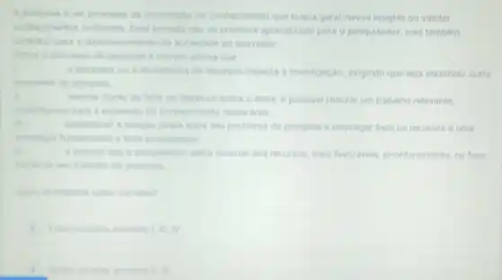 processo de constructio do conhecimento que busca gerar novos insights ou validar
conhecimentos exictentes promove aprendizado para o pesquisador, mas tambem
contribul para o decenvolvimento da to indade ao seu redor.
que
abundincia de recursos Impacta a investigação , exigindo que seja escolhido outro
problems de penguita
II
de literatura sobre o tema, e possivel realizar um trabalho relevante,
contribundo para a expensito do conhecimento nessa drea.
iii
entre seu problema de pesquisa e empregar bem os recursos é uma
todo pesquisador.
penguisador saiba recorrer aos recursos, mais favoraveis, prioritariamente na fase
Quant afternatives enthe corretas?
I, m, TV.
i	cometas somente II.