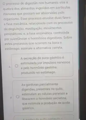 processo de digestão nos humanos visa a
quebra dos alimentos ingeridos em partículas
menores que possam ser absorvidas pelo
organismo .Esse processo envolve duas fases:
a fase mecânica , relacionada com os processos
de deglutição , mastigação , movimentos
peristálticos e, a fase enzimática , controlada
por substâncias e hormônios digestivos .Sobre
estes processos que ocorrem na boca e
estômago , assinale a alternativa correta.
A secreção do suco gástrico e
estimulada por impulsos nervosos
e pelo hormônio gastrina,
produzido no estômago.
As gorduras parcialmente
digeridas , presentes no quilo,
estimulam as células parietais a
liberarem o hormônio secretina,
que estimula a produção de ácido
anidny do miln natimula