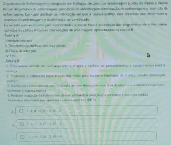 processo de Enfermagem é composto por 5 etapas: histórico de enfermagem (coleta de dados e exame
fisico): diagnóstico de enfermagem; prescrição de enfermagem; intervenção de enfermagem; e evolução de
entermagem. Em cada unidade de internação em que a criança estiver será realizado pelo enfermeiro o
processo de enfermagem, o qual precisa ser continuado.
De acordo com as informaçōes apresentadas a seguir, faça a associação dos diagnósticos de enfermagem
contidos na coluna A com as intervençoes de enfermagem apresentadas na coluna B.
Coluna A
1. Medo/ansiedade
III. Desobstrução ineficaz das vias aéreas
III. Risco de infecção
IV.Dor
Coluna B
1. Estabelecer vinculo de confiança com a criança e explicar os procedimentos e equipamentos para a
criança.
2. Promover a cultura da higienizaçǎo das mãos para equipe e familiares da criança; manter precaução
padrào
3. Manter vias áreas pervias com instilação de soro fisiologico nasal isso desobstrui e melhora a respiração:
estimular a ingesta hidrica
4. Realizar avaliação da intensidade da dor, administrat analgésicos conforme prescrição médica
Assinale a alternativa que apresenta a associação CORRETA
1-1,11-4;111-3;11-2
1-4;Vert -2;Vert vert -1;N-3
1-1;11-3;111-2;N-4