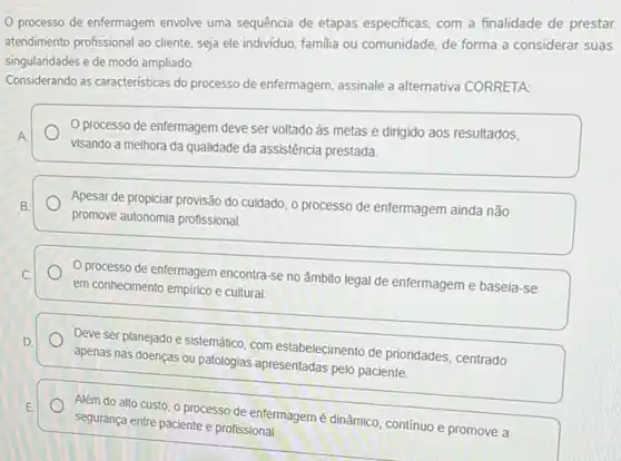 processo de enfermagem envolve uma sequência de etapas especificas, com a finalidade de prestar
atendimento profissional ao cliente seja ele individuo, familia ou comunidade, de forma a considerar suas
singularidades e de modo ampliado.
Considerando as caracteristicas do processo de enfermagem, assinale a alternativa CORRETA:
processo de enfermagem deve ser voltado às metas e dirigido aos resultados,
A
visando a melhora da qualidade da assistência prestada.
B. Apesar de propiciar provisão do cuidado, o processo de enfermagem ainda não
promove autonomia profissional
C. O processo de enfermagem encontra-se no âmbito legal de enfermageme baseia-se
em conhecimento empirico e cultural
D
apenas nas doenças ou patologias apresentadas pelo paciente
Deve ser planejado e sistemático, com estabelecimento de prioridades, centrado
E.
segurança entre paciente e profissional
Além do alto custo O processo de enfermagem é dinâmico, continuo e promove a