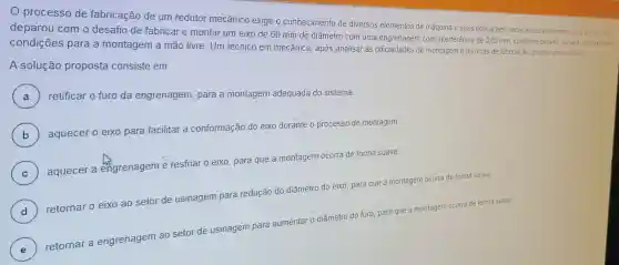 processo de fabricação de um redutor mecânico exige o conhecimento de diversos elementos de máquina e suas aplicações, entre esses elementos, uma equipese
deparou com o desafio de fabricar e montar um eixo de 60 mm de diâmetro com uma engrenagem com interferência de 0.05 mm, conforme projeto, ou sea nao
condições para a montagem a mão livre. Um técnico em mecânica , após analisar as de montagem e técnicas de fabricação, propos uma solucáo
A solução proposta consiste em
A ) retificar o furo da engrenagem, para a montagem adequada do sistema
B )
aquecer o eixo para facilitar a conformação do eixo durante o processo de montagem
C )
aquecer a engrenagem e resfriar o eixo, para que a montagem ocorra de forma suave
D )
retornar o eixo ao setor de usinagem para redução do diâmetro do eixo, para que a montagem ocorra de forma suave
E )
retornar a
engrenagem ao setor de usinagem para aumentar o diâmetro do furo, para que a montagem ocorra de forma suave