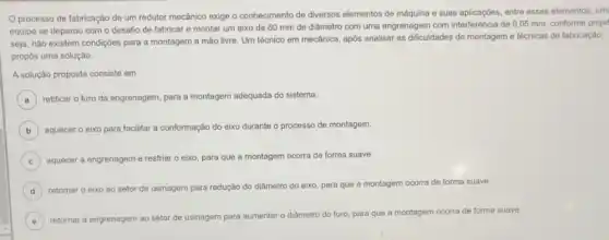 processo de fabricação de um redutor mecânico exige o conhecimento de diversos elementos de máquina e suas aplicaçóes, entre esses elementos, um
equipe se deparou com o desafio de fabricar e montar um eixo de 60 mm de diâmetro com uma engrenagem com interferência de 0,05 mm, conforme projet
seja, nào existem condiçóes para a montagem a mão livre. Um técnico em mecânica, após analisar as dificuldades de montagem e técnicas de fabricação,
propôs uma solução.
A solução proposta consiste em
A ) retificar o furo da engrenagem, para a montagem adequada do sistema.
B aquecer o eixo para facilitar a conformação do eixo durante o processo de montagem.
C aquecer a engrenagem e resfriar o eixo, para que a montagem ocorra de forma suave.
D retornar o eixo ao setor de usinagem para redução do diâmetro do eixo para que a montagem ocorra de forma suave.
E retornar a engrenagem ao setor de usinagem
para aumentar o diâmetro do furo, para que a montagem ocorra de forma suave.