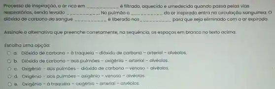 Processo de inspiração, o ar rico em __ é filtrado , aquecido e umedecido quando passa pelas vias
respiratórias , sendo levado __ . No pulmão o __ do ar inspirado entra na circulação sanguínea. O
dióxido de carbono do sangue __ é liberado nos __ para que seja eliminado com o ar expirado.
Assinale a alternativa que preenche corretamente, na sequência, os espaços em branco no texto acima.
Escolha uma opção:
a. Dióxido de carbono - à traqueia - dióxido de carbono -arterial - alvéolos.
b. Dióxido de carbono - aos pulmōes -oxigênio -arterial -alvéolos.
c. Oxigênio - aos pulmōes - dióxido de carbono -venoso -alvéolos.
d. Oxigênio -aos pulmōes - oxigênio - venoso -alvéolos.
e. Oxigênio-à traqueia -oxigênio - arterial -alvéolos.