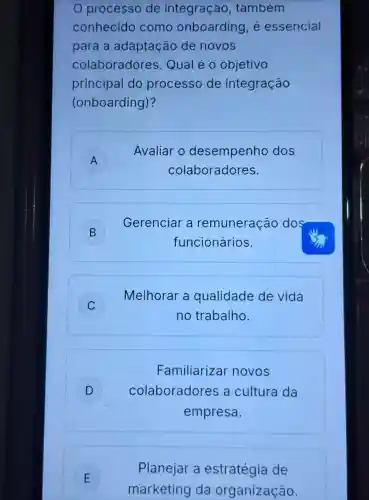 processo de integração , também
conhecido como onboarding, é essencial
para a adaptação de novos
colaboradores Qual é 0 objetivo
principal do processo de integração
(onboarding)?
A )
Avaliar o desempenho dos
colaboradores.
B )
funcionários.
Gerenciar a remuneração dos
C
Melhorar a qualidade de vida
no trabalho.
Familiarizar novos
D ) colaboradores a cultura da
empresa.
E
marketing da organização.
Planejar a estratégia de
E