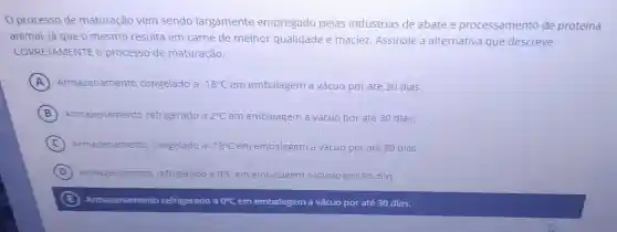 processo de maturação vem sendo largamente empregado pelas indústrias de abate e processamento de proteina
animal, já que o mesmo resulta em carne de melhor qualidade e maciez Assinale a alternativa que descreve
CORRETAMENTE o processo de maturação.
A Armazenamento congelado a -18^circ C em embalagem a vácuo por até 30 dias.
B Armazenamento refrigerado a 2^circ C em embalagem a vácuo por laté 30 dias.
C Armazenamento congelado a -18^circ C em embalagem a vácuo por até 90 dias.
D Armazenamento refrigerado a 0^circ C em embalagem a vácuo por 90 dias.
E Armazenamento refrigerado a 0^circ C em embalagem a vácuo por até 30 dias.