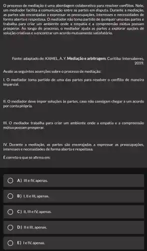 processo de mediação é uma abordagem colaborativa para resolver conflitos. Nele,
um mediador facilita a comunicação entre as partes em disputa. Durante a mediação,
as partes são encorajadas a expressar as preocupações, interesses e necessidades de
forma aberta e respeitosa. O mediador não toma partido de qualquer uma das partes e
trabalha para criar um ambiente onde a empatia e a compreensão mútua possam
prosperar. Ao longo do processo, o mediador ajuda as partes a explorar opçōes de
solução criativas e a encontrar um acordo mutuamente satisfatório.
Fonte: adaptado de: KAMEL , A. Y. Mediação e arbitragem. Curitiba:Intersaberes
2019.
Avalie as seguintes asserçes sobre o processo de mediação:
I. O mediador toma partido de uma das partes para resolver o conflito de maneira
imparcial.
II. O mediador deve impor soluções às partes caso não consigam chegar a um acordo
por conta própria.
III. O mediador trabalha para criar um ambiente onde a empatia e a compreensão
mútua possam prosperar.
IV. Durante a mediação as partes são encorajadas a expressar as preocupações
interesses e necessidades de forma aberta e respeitosa.
É correto o que se afirma em:
A) III e IV, apenas.
B) I, II e III, apenas.
C) ) II, III e IV, apenas.
D) II e III, apenas.
E) le IV, apenas.