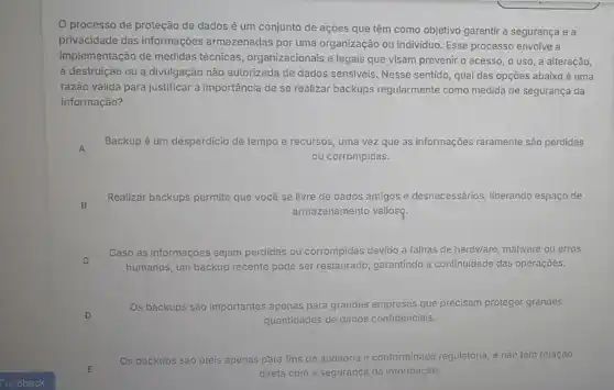 processo de proteção de dados é um conjunto de ações que têm como objetivo garantir a segurança e a
privacidade das informações armazenadas por uma organização ou individuo. Esse processo envolve a
implementação de medidas técnicas, organizacionais e legais que visam prevenir o acesso, o uso, a alteração,
a destruição ou a divulgação não autorizada de dados sensiveis. Nesse sentido qual das opções abaixo é uma
razão válida para justificar a importância de se realizar backups regularmente como medida de segurança da
informação?
A
Backup é um desperdicio de tempo e recursos uma vez que as informações raramente são perdidas
ou corrompidas.
B
Realizar backups permite que você se livre de dados antigos e desnecessários liberando espaço de
armazenamento valiosq.
C
Caso as informações sejam perdidas ou corrompidas devido a falhas de hardware malware ou erros
humanos, um backup recente pode ser restaurado, garantindo a continuidade das operaçōes.
Os backups são importantes apenas para grandes empresas que precisam proteger grandes
quantidades de dados confidenciais.
E
Os backups sáo úteis apenas para fins de auditoria e conformidade regulatória, e não têm relação
direta com a seguranç da informação.