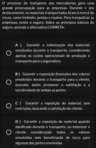 processo de transporte das mercadorias gera uma
grande preocupação para as empresas . Durante o seu
deslocamento , os materiais transportados ficam à mercê de
riscos, como incêndio , perdas e roubos. Para tranquilizar as
empresas , existe o seguro . Sobre os princípios básicos do
seguro , assinale a alternativa CORRETA:
A ) Garantir a indenização dos materiais
envolvidos durante o transporte , considerando
apenas os custos operacionais de produção e
transporte para a seguradora.
B ) Garantir a reposição financeira dos valores
envolvidos durante o transporte para o cliente
buscado , assim , promover a satisfação e a
lucratividade de ambas as partes.
Garantir a reposição do material,, sem
restrições , buscando a satisfação do cliente.
D ) Garantir a reposição de material quando
danificado durante o transporte , ou indenizar o