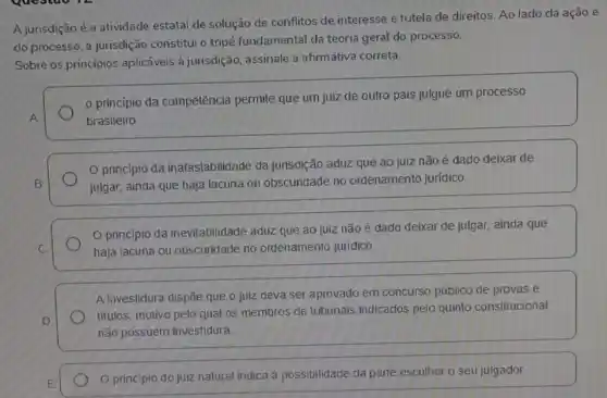 do processo, a jurisdição constitui o tripé fundamental da teoria geral do processo.
Sobre os princípios aplicáveis à jurisdição assinale a afirmativa correta.
princípio da competência permite que um juiz de outro pais julgue um processo
A	brasileiro
principio da inafastabilidade da jurisdição aduz que ao juiz não é dado deixar de
B.	julgar, ainda que haja lacuna ou obscuridade no ordenamento juridico.
principio da inevitabilidade aduz que ao juiz não é dado deixar de julgar ainda que
C.	haja lacuna ou obscuridade no ordenamento jurídico
A investidura dispōe que o juiz deva ser aprovado em concurso público de provas e
D.
titulos, motivo pelo qual os membros de tribunais indicados pelo quinto constitucional
não possuem investidura.
E
princípio do juiz natural indica a possibilidade da parte escolher o seu julgador