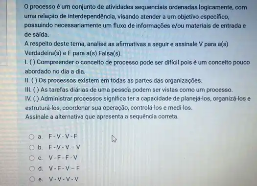 processo é um conjunto de atividades sequencials ordenadas logicamente, com
uma relação de interdependência visando atender a um objetivo especifico,
possuindo necessariamente um fluxo de informações e/ou materiais de entrada e
de sáída.
A respeito deste tema analise as afirmativas a seguir e assinale V para a(s)
Verdadeira(s) e F para a(s) Falsa(s).
I. ( ) Compreender o conceito de processo pode ser dificil poisé um conceito pouco
abordado no dia a dia.
II. ( ) Os processos existem em todas as partes das organizações.
III. ( ) As tarefas diárias de uma pessoa podem ser vistas como um processo.
IV. ( ) Administrar processos significa ter a capacidade de planejj-los, organiza-los e
estruturá-los, coordenar sua operação, controlá-los e medi-los.
Assinale a alternativa que apresenta a sequência correta.
a. F-V-V-F
b. F-V-V - V
c. V-F-F-V
d. V-F -V-F
e. V-V-V-V