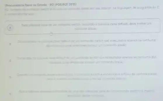 (Procuradoria Geral do Estado - RO (PGE/RO) 2015)
No contento do comando switch e do uso do comando break em seu interior, na linguagem de programação C,
e cometo afirmar que:
A
Toda cilusula case de um comando switch, incluindo a clâusula case default,deve conter um
A	comando break;
B
Os comandos na cidusula case default de um comando switch sào executados apenas se nenhuma
das clausulas case anteriores possuir um comando break;
C
Comandos na clausula case default de um comando switch sao executados apenas se nenhuma das
ciausulas las case anteriores possur um comando break;
Quando um comande	erecutado, o comando switch encerrado e o fluxo de controle passa
D
prowimo comando apos o fim do comando switch;
E
possive erecutar comandos de das ciausulas case de um comando switch na mesma
erecucao desse comando