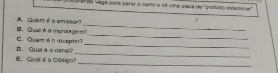 a procurando vaga para parar o carro e về uma placa de "proibido estacionar"
A. Quem éo emissor?
__
B. Qualé a mensagem?
__
C. Quem éo receptor?
__
D. Qualéo canal?
__
E. Qualéo Código? __